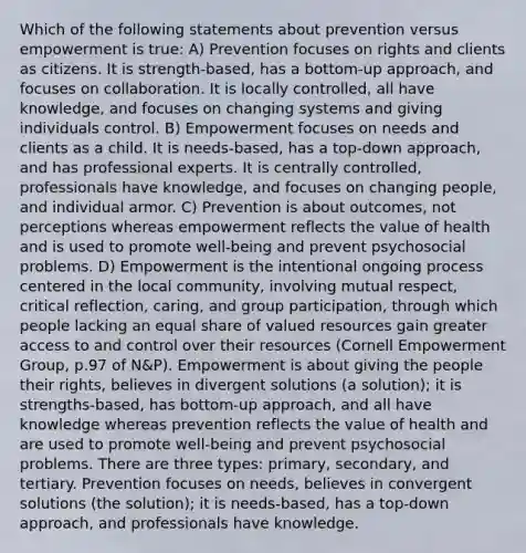 Which of the following statements about prevention versus empowerment is true: A) Prevention focuses on rights and clients as citizens. It is strength-based, has a bottom-up approach, and focuses on collaboration. It is locally controlled, all have knowledge, and focuses on changing systems and giving individuals control. B) Empowerment focuses on needs and clients as a child. It is needs-based, has a top-down approach, and has professional experts. It is centrally controlled, professionals have knowledge, and focuses on changing people, and individual armor. C) Prevention is about outcomes, not perceptions whereas empowerment reflects the value of health and is used to promote well-being and prevent psychosocial problems. D) Empowerment is the intentional ongoing process centered in the local community, involving mutual respect, critical reflection, caring, and group participation, through which people lacking an equal share of valued resources gain greater access to and control over their resources (Cornell Empowerment Group, p.97 of N&P). Empowerment is about giving the people their rights, believes in divergent solutions (a solution); it is strengths-based, has bottom-up approach, and all have knowledge whereas prevention reflects the value of health and are used to promote well-being and prevent psychosocial problems. There are three types: primary, secondary, and tertiary. Prevention focuses on needs, believes in convergent solutions (the solution); it is needs-based, has a top-down approach, and professionals have knowledge.