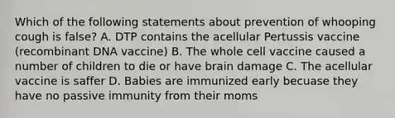 Which of the following statements about prevention of whooping cough is false? A. DTP contains the acellular Pertussis vaccine (<a href='https://www.questionai.com/knowledge/kkrH4LHLPA-recombinant-dna' class='anchor-knowledge'>recombinant dna</a> vaccine) B. The whole cell vaccine caused a number of children to die or have brain damage C. The acellular vaccine is saffer D. Babies are immunized early becuase they have no passive immunity from their moms