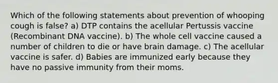 Which of the following statements about prevention of whooping cough is false? a) DTP contains the acellular Pertussis vaccine (Recombinant DNA vaccine). b) The whole cell vaccine caused a number of children to die or have brain damage. c) The acellular vaccine is safer. d) Babies are immunized early because they have no passive immunity from their moms.