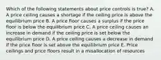 Which of the following statements about price controls is true? A. A price ceiling causes a shortage if the ceiling price is above the equilibrium price B. A price floor causes a surplus if the price floor is below the equilibrium price C. A price ceiling causes an increase in demand if the ceiling price is set below the equilibrium price D. A price ceiling causes a decrease in demand if the price floor is set above the equilibrium price E. Price ceilings and price floors result in a misallocation of resources