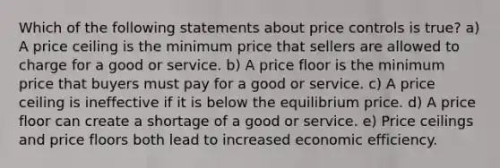 Which of the following statements about price controls is true? a) A price ceiling is the minimum price that sellers are allowed to charge for a good or service. b) A price floor is the minimum price that buyers must pay for a good or service. c) A price ceiling is ineffective if it is below the equilibrium price. d) A price floor can create a shortage of a good or service. e) Price ceilings and price floors both lead to increased economic efficiency.