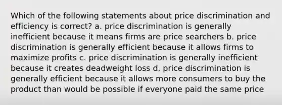 Which of the following statements about price discrimination and efficiency is correct? a. price discrimination is generally inefficient because it means firms are price searchers b. price discrimination is generally efficient because it allows firms to maximize profits c. price discrimination is generally inefficient because it creates deadweight loss d. price discrimination is generally efficient because it allows more consumers to buy the product than would be possible if everyone paid the same price