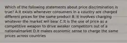 Which of the following statements about price discrimination is true? A.It exists whenever consumers in a country are charged different prices for the same product B. It involves charging whatever the market will bear C.It is the use of price as a competitive weapon to drive weaker competitors out of a nationalmarket D.It makes economic sense to charge the same prices across countries