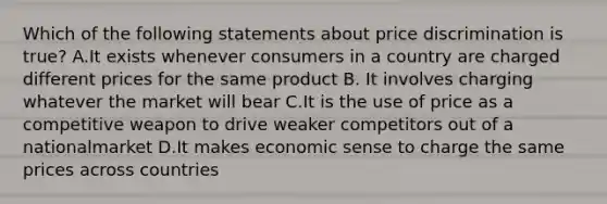 Which of the following statements about price discrimination is true? A.It exists whenever consumers in a country are charged different prices for the same product B. It involves charging whatever the market will bear C.It is the use of price as a competitive weapon to drive weaker competitors out of a nationalmarket D.It makes economic sense to charge the same prices across countries