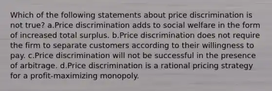 Which of the following statements about price discrimination is not true? a.Price discrimination adds to social welfare in the form of increased total surplus. b.Price discrimination does not require the firm to separate customers according to their willingness to pay. c.Price discrimination will not be successful in the presence of arbitrage. d.Price discrimination is a rational pricing strategy for a profit-maximizing monopoly.