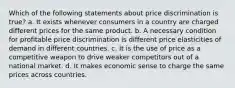 Which of the following statements about price discrimination is true? a. It exists whenever consumers in a country are charged different prices for the same product. b. A necessary condition for profitable price discrimination is different price elasticities of demand in different countries. c. It is the use of price as a competitive weapon to drive weaker competitors out of a national market. d. It makes economic sense to charge the same prices across countries.