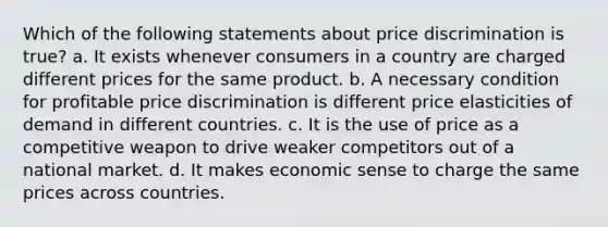 Which of the following statements about price discrimination is true? a. It exists whenever consumers in a country are charged different prices for the same product. b. A necessary condition for profitable price discrimination is different price elasticities of demand in different countries. c. It is the use of price as a competitive weapon to drive weaker competitors out of a national market. d. It makes economic sense to charge the same prices across countries.