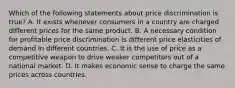 Which of the following statements about price discrimination is true? A. It exists whenever consumers in a country are charged different prices for the same product. B. A necessary condition for profitable price discrimination is different price elasticities of demand in different countries. C. It is the use of price as a competitive weapon to drive weaker competitors out of a national market. D. It makes economic sense to charge the same prices across countries.