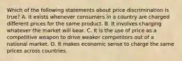 Which of the following statements about price discrimination is true? A. It exists whenever consumers in a country are charged different prices for the same product. B. It involves charging whatever the market will bear. C. It is the use of price as a competitive weapon to drive weaker competitors out of a national market. D. It makes economic sense to charge the same prices across countries.