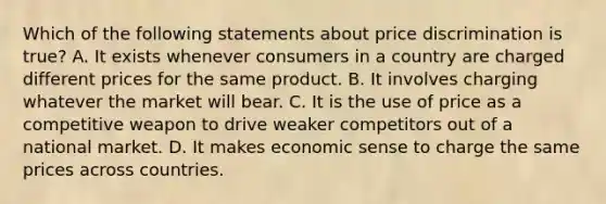 Which of the following statements about price discrimination is true? A. It exists whenever consumers in a country are charged different prices for the same product. B. It involves charging whatever the market will bear. C. It is the use of price as a competitive weapon to drive weaker competitors out of a national market. D. It makes economic sense to charge the same prices across countries.