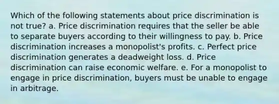 Which of the following statements about price discrimination is not true? a. Price discrimination requires that the seller be able to separate buyers according to their willingness to pay. b. Price discrimination increases a monopolist's profits. c. Perfect price discrimination generates a deadweight loss. d. Price discrimination can raise economic welfare. e. For a monopolist to engage in price discrimination, buyers must be unable to engage in arbitrage.