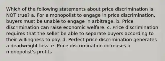 Which of the following statements about price discrimination is NOT true? a. For a monopolist to engage in price discrimination, buyers must be unable to engage in arbitrage. b. Price discrimination can raise economic welfare. c. Price discrimination requires that the seller be able to separate buyers according to their willingness to pay. d. Perfect price discrimination generates a deadweight loss. e. Price discrimination increases a monopolist's profits