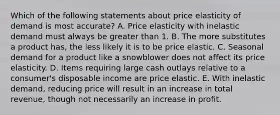 Which of the following statements about price elasticity of demand is most accurate? A. Price elasticity with inelastic demand must always be greater than 1. B. The more substitutes a product has, the less likely it is to be price elastic. C. Seasonal demand for a product like a snowblower does not affect its price elasticity. D. Items requiring large cash outlays relative to a consumer's disposable income are price elastic. E. With inelastic demand, reducing price will result in an increase in total revenue, though not necessarily an increase in profit.