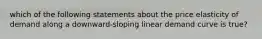 which of the following statements about the price elasticity of demand along a downward-sloping linear demand curve is true?