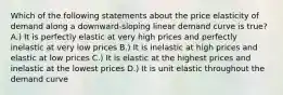 Which of the following statements about the price elasticity of demand along a downward-sloping linear demand curve is true? A.) It is perfectly elastic at very high prices and perfectly inelastic at very low prices B.) It is inelastic at high prices and elastic at low prices C.) It is elastic at the highest prices and inelastic at the lowest prices D.) It is unit elastic throughout the demand curve