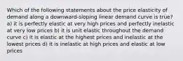 Which of the following statements about the price elasticity of demand along a downward-sloping linear demand curve is true? a) it is perfectly elastic at very high prices and perfectly inelastic at very low prices b) it is unit elastic throughout the demand curve c) it is elastic at the highest prices and inelastic at the lowest prices d) it is inelastic at high prices and elastic at low prices