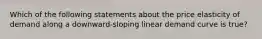 Which of the following statements about the price elasticity of demand along a downward-sloping linear demand curve is true?
