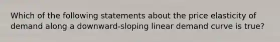 Which of the following statements about the price elasticity of demand along a downward-sloping linear demand curve is true?