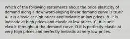 Which of the following statements about the price elasticity of demand along a downward-sloping linear demand curve is true? A. It is elastic at high prices and inelastic at low prices. B. It is inelastic at high prices and elastic at low prices. C. It is unit elastic throughout the demand curve. D.It is perfectly elastic at very high prices and perfectly inelastic at very low prices.