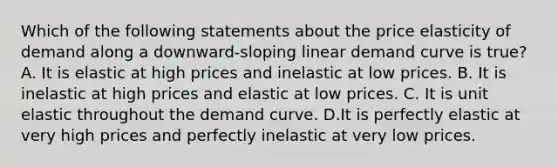 Which of the following statements about the price elasticity of demand along a downward-sloping linear demand curve is true? A. It is elastic at high prices and inelastic at low prices. B. It is inelastic at high prices and elastic at low prices. C. It is unit elastic throughout the demand curve. D.It is perfectly elastic at very high prices and perfectly inelastic at very low prices.