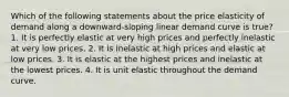 Which of the following statements about the price elasticity of demand along a downward-sloping linear demand curve is true? 1. It is perfectly elastic at very high prices and perfectly inelastic at very low prices. 2. It is inelastic at high prices and elastic at low prices. 3. It is elastic at the highest prices and inelastic at the lowest prices. 4. It is unit elastic throughout the demand curve.