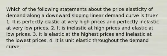 Which of the following statements about the price elasticity of demand along a downward-sloping linear demand curve is true? 1. It is perfectly elastic at very high prices and perfectly inelastic at very low prices. 2. It is inelastic at high prices and elastic at low prices. 3. It is elastic at the highest prices and inelastic at the lowest prices. 4. It is unit elastic throughout the demand curve.