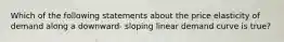 Which of the following statements about the price elasticity of demand along a downward- sloping linear demand curve is true?