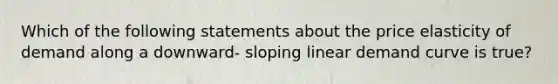 Which of the following statements about the price elasticity of demand along a downward- sloping linear demand curve is true?