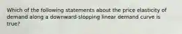 Which of the following statements about the price elasticity of demand along a downward-slopping linear demand curve is true?