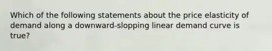 Which of the following statements about the price elasticity of demand along a downward-slopping linear demand curve is true?