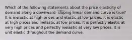 Which of the following statements about the price elasticity of demand along a downward- sloping linear demand curve is true? It is inelastic at high prices and elastic at low prices. It is elastic at high prices and inelastic at low prices. It is perfectly elastic at very high prices and perfectly inelastic at very low prices. It is unit elastic throughout the demand curve.