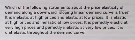 Which of the following statements about the price elasticity of demand along a downward- sloping linear demand curve is true? It is inelastic at high prices and elastic at low prices. It is elastic at high prices and inelastic at low prices. It is perfectly elastic at very high prices and perfectly inelastic at very low prices. It is unit elastic throughout the demand curve.