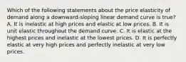 Which of the following statements about the price elasticity of demand along a downward-sloping linear demand curve is true? A. It is inelastic at high prices and elastic at low prices. B. It is unit elastic throughout the demand curve. C. It is elastic at the highest prices and inelastic at the lowest prices. D. It is perfectly elastic at very high prices and perfectly inelastic at very low prices.