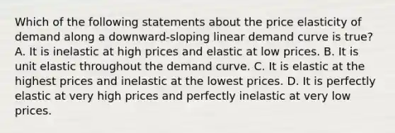 Which of the following statements about the price elasticity of demand along a downward-sloping linear demand curve is true? A. It is inelastic at high prices and elastic at low prices. B. It is unit elastic throughout the demand curve. C. It is elastic at the highest prices and inelastic at the lowest prices. D. It is perfectly elastic at very high prices and perfectly inelastic at very low prices.