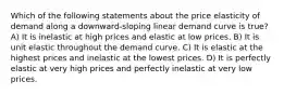 Which of the following statements about the price elasticity of demand along a downward-sloping linear demand curve is true? A) It is inelastic at high prices and elastic at low prices. B) It is unit elastic throughout the demand curve. C) It is elastic at the highest prices and inelastic at the lowest prices. D) It is perfectly elastic at very high prices and perfectly inelastic at very low prices.