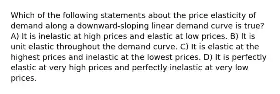 Which of the following statements about the price elasticity of demand along a downward-sloping linear demand curve is true? A) It is inelastic at high prices and elastic at low prices. B) It is unit elastic throughout the demand curve. C) It is elastic at the highest prices and inelastic at the lowest prices. D) It is perfectly elastic at very high prices and perfectly inelastic at very low prices.