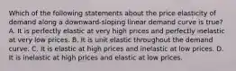 Which of the following statements about the price elasticity of demand along a​ downward-sloping linear demand curve is​ true? A. It is perfectly elastic at very high prices and perfectly inelastic at very low prices. B. It is unit elastic throughout the demand curve. C. It is elastic at high prices and inelastic at low prices. D. It is inelastic at high prices and elastic at low prices.