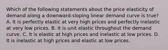 Which of the following statements about the price elasticity of demand along a​ downward-sloping linear demand curve is​ true? A. It is perfectly elastic at very high prices and perfectly inelastic at very low prices. B. It is unit elastic throughout the demand curve. C. It is elastic at high prices and inelastic at low prices. D. It is inelastic at high prices and elastic at low prices.