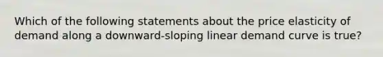 Which of the following statements about the price elasticity of demand along a​ downward-sloping linear demand curve is​ true?