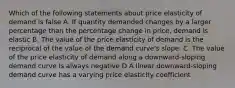 Which of the following statements about price elasticity of demand is false A. If quantity demanded changes by a larger percentage than the percentage change in price, demand is elastic B. The value of the price elasticity of demand is the reciprocal of the value of the demand curve's slope. C. The value of the price elasticity of demand along a downward-sloping demand curve is always negative D A linear downward-sloping demand curve has a varying price elasticity coefficient