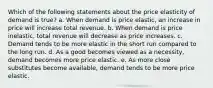 Which of the following statements about the price elasticity of demand is true? a. When demand is price elastic, an increase in price will increase total revenue. b. When demand is price inelastic, total revenue will decrease as price increases. c. Demand tends to be more elastic in the short run compared to the long run. d. As a good becomes viewed as a necessity, demand becomes more price elastic. e. As more close substitutes become available, demand tends to be more price elastic.