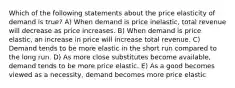 Which of the following statements about the price elasticity of demand is true? A) When demand is price inelastic, total revenue will decrease as price increases. B) When demand is price elastic, an increase in price will increase total revenue. C) Demand tends to be more elastic in the short run compared to the long run. D) As more close substitutes become available, demand tends to be more price elastic. E) As a good becomes viewed as a necessity, demand becomes more price elastic