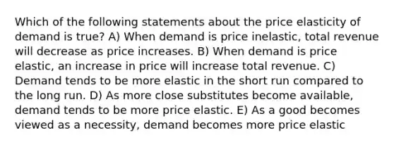 Which of the following statements about the price elasticity of demand is true? A) When demand is price inelastic, total revenue will decrease as price increases. B) When demand is price elastic, an increase in price will increase total revenue. C) Demand tends to be more elastic in the short run compared to the long run. D) As more close substitutes become available, demand tends to be more price elastic. E) As a good becomes viewed as a necessity, demand becomes more price elastic