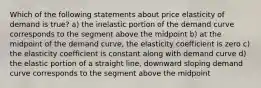 Which of the following statements about price elasticity of demand is true? a) the inelastic portion of the demand curve corresponds to the segment above the midpoint b) at the midpoint of the demand curve, the elasticity coefficient is zero c) the elasticity coefficient is constant along with demand curve d) the elastic portion of a straight line, downward sloping demand curve corresponds to the segment above the midpoint