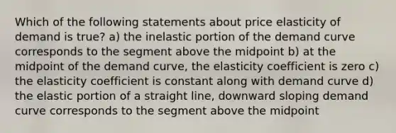 Which of the following statements about price elasticity of demand is true? a) the inelastic portion of the demand curve corresponds to the segment above the midpoint b) at the midpoint of the demand curve, the elasticity coefficient is zero c) the elasticity coefficient is constant along with demand curve d) the elastic portion of a straight line, downward sloping demand curve corresponds to the segment above the midpoint