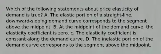 Which of the following statements about price elasticity of demand is true? A. The elastic portion of a straight-line, downward-sloping demand curve corresponds to the segment above the midpoint. B. At the midpoint of the demand curve, the elasticity coefficient is zero. c. The elasticity coefficient is constant along the demand curve. D. The inelastic portion of the demand curve corresponds to the segment above the midpoint.