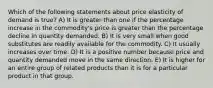 Which of the following statements about price elasticity of demand is true? A) It is greater than one if the percentage increase in the commodity's price is greater than the percentage decline in quantity demanded. B) It is very small when good substitutes are readily available for the commodity. C) It usually increases over time. D) It is a positive number because price and quantity demanded move in the same direction. E) It is higher for an entire group of related products than it is for a particular product in that group.