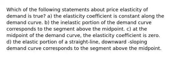 Which of the following statements about price elasticity of demand is true? a) the elasticity coefficient is constant along the demand curve. b) the inelastic portion of the demand curve corresponds to the segment above the midpoint. c) at the midpoint of the demand curve, the elasticity coefficient is zero. d) the elastic portion of a straight-line, downward -sloping demand curve corresponds to the segment above the midpoint.