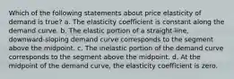 Which of the following statements about price elasticity of demand is true? a. The elasticity coefficient is constant along the demand curve. b. The elastic portion of a straight-line, downward-sloping demand curve corresponds to the segment above the midpoint. c. The inelastic portion of the demand curve corresponds to the segment above the midpoint. d. At the midpoint of the demand curve, the elasticity coefficient is zero.