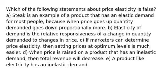 Which of the following statements about price elasticity is false? a) Steak is an example of a product that has an elastic demand for most people, because when price goes up quantity demanded goes down proportionally more. b) Elasticity of demand is the relative responsiveness of a change in quantity demanded to changes in price. c) If marketers can determine price elasticity, then setting prices at optimum levels is much easier. d) When price is raised on a product that has an inelastic demand, then total revenue will decrease. e) A product like electricity has an inelastic demand.